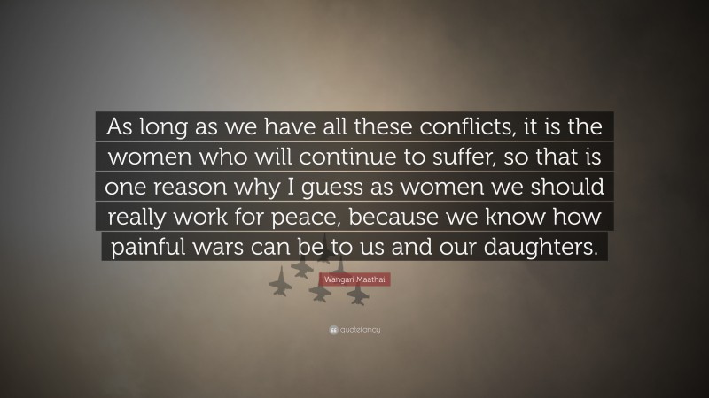 Wangari Maathai Quote: “As long as we have all these conflicts, it is the women who will continue to suffer, so that is one reason why I guess as women we should really work for peace, because we know how painful wars can be to us and our daughters.”
