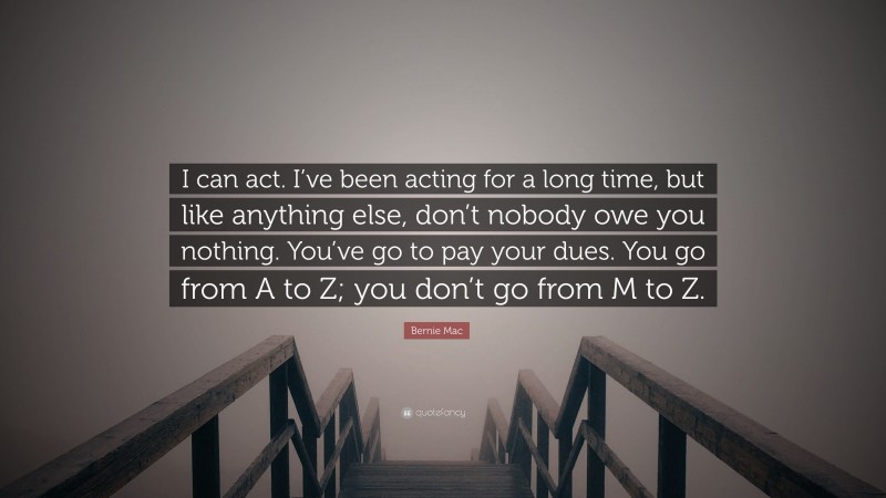 Bernie Mac Quote: “I can act. I’ve been acting for a long time, but like anything else, don’t nobody owe you nothing. You’ve go to pay your dues. You go from A to Z; you don’t go from M to Z.”