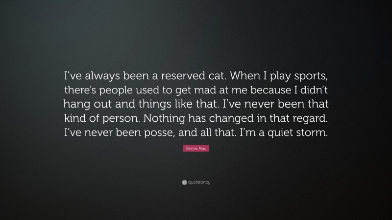 Bernie Mac Quote: “I’ve always been a reserved cat. When I play sports, there’s people used to get mad at me because I didn’t hang out and things like that. I’ve never been that kind of person. Nothing has changed in that regard. I’ve never been posse, and all that. I’m a quiet storm.”