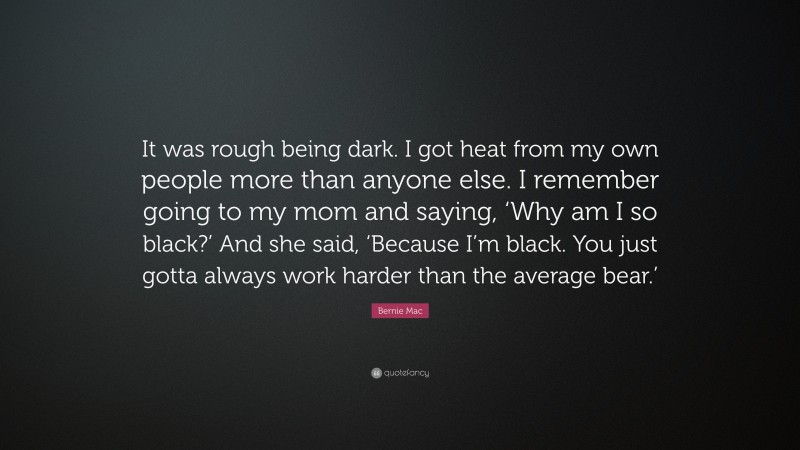 Bernie Mac Quote: “It was rough being dark. I got heat from my own people more than anyone else. I remember going to my mom and saying, ‘Why am I so black?’ And she said, ‘Because I’m black. You just gotta always work harder than the average bear.’”