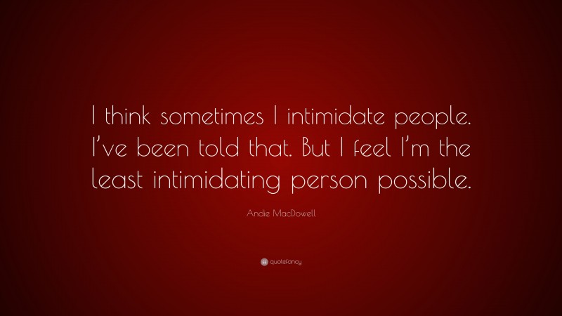 Andie MacDowell Quote: “I think sometimes I intimidate people. I’ve been told that. But I feel I’m the least intimidating person possible.”