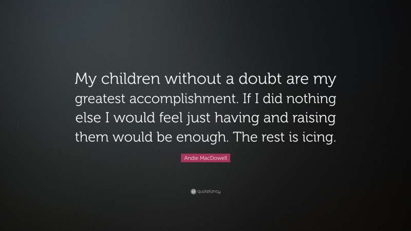 Andie MacDowell Quote: “My children without a doubt are my greatest accomplishment. If I did nothing else I would feel just having and raising them would be enough. The rest is icing.”