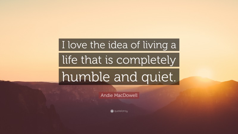 Andie MacDowell Quote: “I love the idea of living a life that is completely humble and quiet.”
