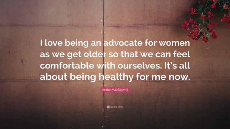Andie MacDowell Quote: “I love being an advocate for women as we get older so that we can feel comfortable with ourselves. It’s all about being healthy for me now.”