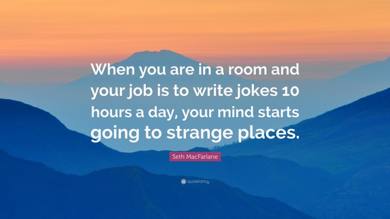 Seth MacFarlane Quote: “When you are in a room and your job is to write jokes 10 hours a day, your mind starts going to strange places.”