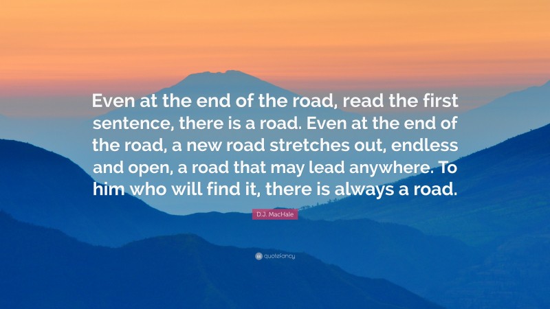 D.J. MacHale Quote: “Even at the end of the road, read the first sentence, there is a road. Even at the end of the road, a new road stretches out, endless and open, a road that may lead anywhere. To him who will find it, there is always a road.”