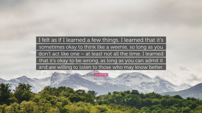 D.J. MacHale Quote: “I felt as if I learned a few things. I learned that it’s sometimes okay to think like a weenie, so long as you don’t act like one – at least not all the time. I learned that it’s okay to be wrong, as long as you can admit it and are willing to listen to those who may know better.”