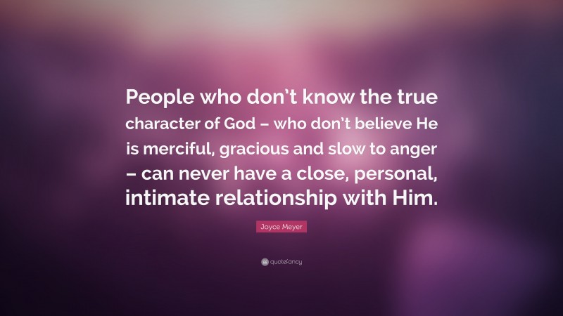 Joyce Meyer Quote: “People who don’t know the true character of God – who don’t believe He is merciful, gracious and slow to anger – can never have a close, personal, intimate relationship with Him.”