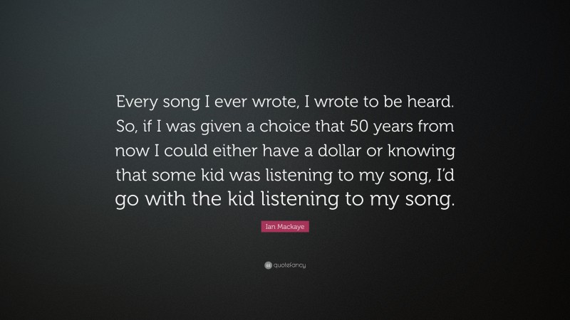 Ian Mackaye Quote: “Every song I ever wrote, I wrote to be heard. So, if I was given a choice that 50 years from now I could either have a dollar or knowing that some kid was listening to my song, I’d go with the kid listening to my song.”