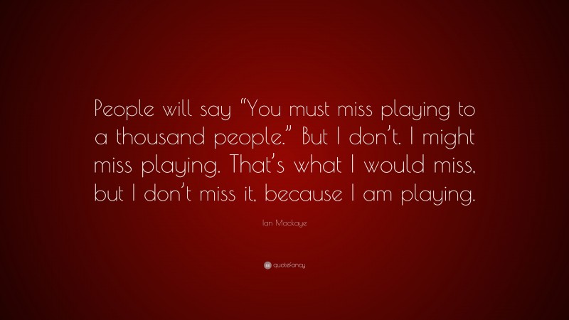 Ian Mackaye Quote: “People will say “You must miss playing to a thousand people.” But I don’t. I might miss playing. That’s what I would miss, but I don’t miss it, because I am playing.”