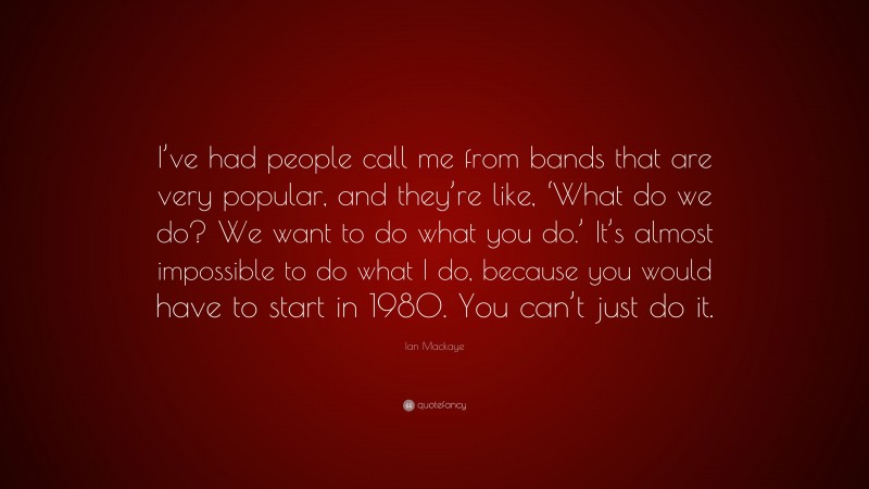 Ian Mackaye Quote: “I’ve had people call me from bands that are very popular, and they’re like, ‘What do we do? We want to do what you do.’ It’s almost impossible to do what I do, because you would have to start in 1980. You can’t just do it.”