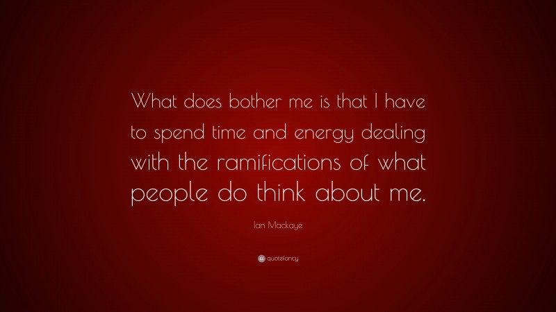 Ian Mackaye Quote: “What does bother me is that I have to spend time and energy dealing with the ramifications of what people do think about me.”