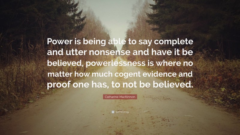 Catharine MacKinnon Quote: “Power is being able to say complete and utter nonsense and have it be believed, powerlessness is where no matter how much cogent evidence and proof one has, to not be believed.”