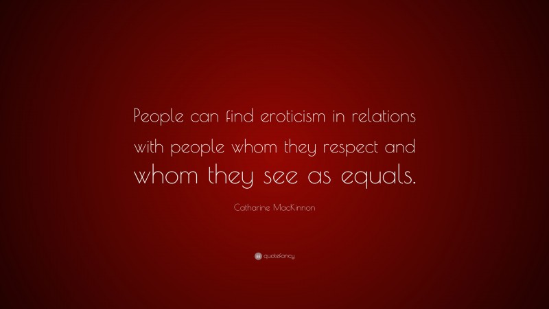 Catharine MacKinnon Quote: “People can find eroticism in relations with people whom they respect and whom they see as equals.”