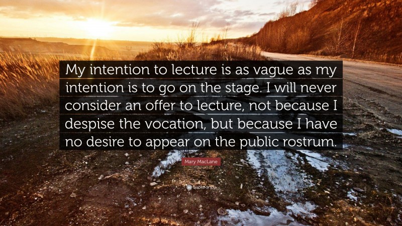 Mary MacLane Quote: “My intention to lecture is as vague as my intention is to go on the stage. I will never consider an offer to lecture, not because I despise the vocation, but because I have no desire to appear on the public rostrum.”