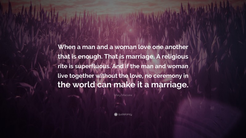 Mary MacLane Quote: “When a man and a woman love one another that is enough. That is marriage. A religious rite is superfluous. And if the man and woman live together without the love, no ceremony in the world can make it a marriage.”