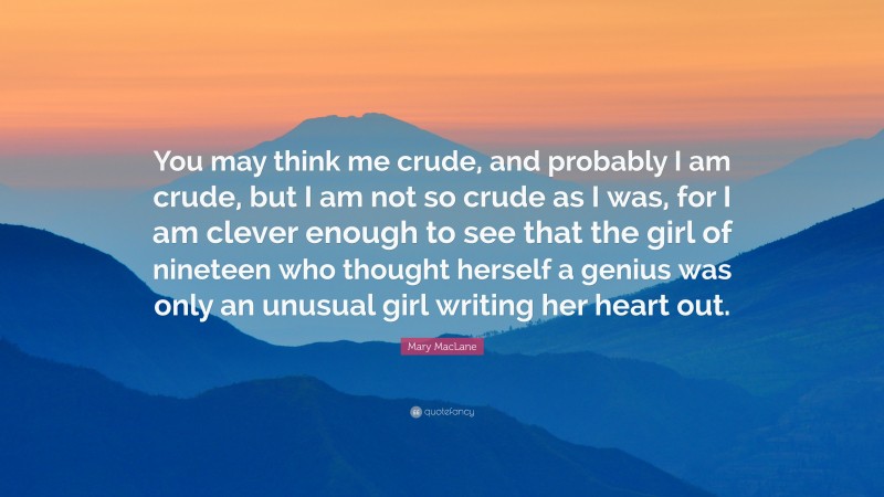 Mary MacLane Quote: “You may think me crude, and probably I am crude, but I am not so crude as I was, for I am clever enough to see that the girl of nineteen who thought herself a genius was only an unusual girl writing her heart out.”