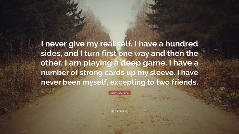 Mary MacLane Quote: “I never give my real self. I have a hundred sides, and I turn first one way and then the other. I am playing a deep game. I have a number of strong cards up my sleeve. I have never been myself, excepting to two friends.”