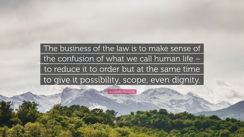 Archibald MacLeish Quote: “The business of the law is to make sense of the confusion of what we call human life – to reduce it to order but at the same time to give it possibility, scope, even dignity.”