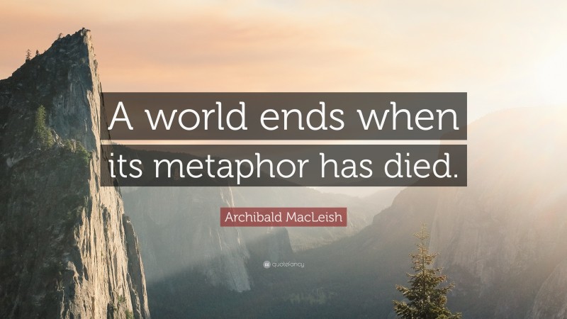 Archibald MacLeish Quote: “A world ends when its metaphor has died.”