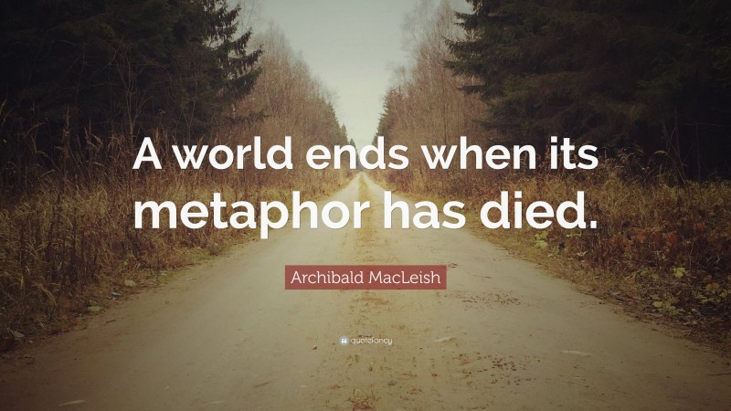 Archibald MacLeish Quote: “A world ends when its metaphor has died.”