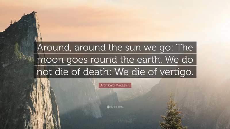 Archibald MacLeish Quote: “Around, around the sun we go: The moon goes round the earth. We do not die of death: We die of vertigo.”