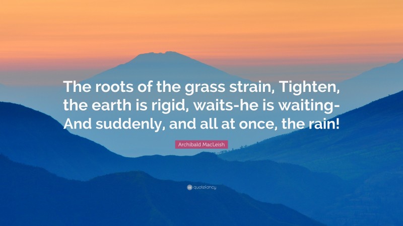 Archibald MacLeish Quote: “The roots of the grass strain, Tighten, the earth is rigid, waits-he is waiting- And suddenly, and all at once, the rain!”