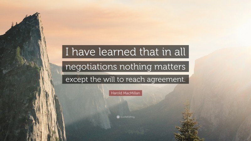 Harold MacMillan Quote: “I have learned that in all negotiations nothing matters except the will to reach agreement.”
