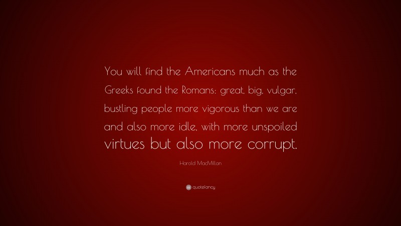 Harold MacMillan Quote: “You will find the Americans much as the Greeks found the Romans: great, big, vulgar, bustling people more vigorous than we are and also more idle, with more unspoiled virtues but also more corrupt.”