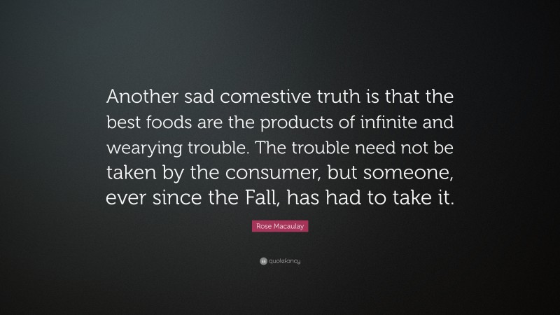 Rose Macaulay Quote: “Another sad comestive truth is that the best foods are the products of infinite and wearying trouble. The trouble need not be taken by the consumer, but someone, ever since the Fall, has had to take it.”