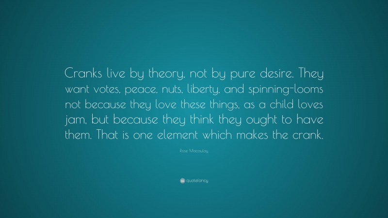 Rose Macaulay Quote: “Cranks live by theory, not by pure desire. They want votes, peace, nuts, liberty, and spinning-looms not because they love these things, as a child loves jam, but because they think they ought to have them. That is one element which makes the crank.”