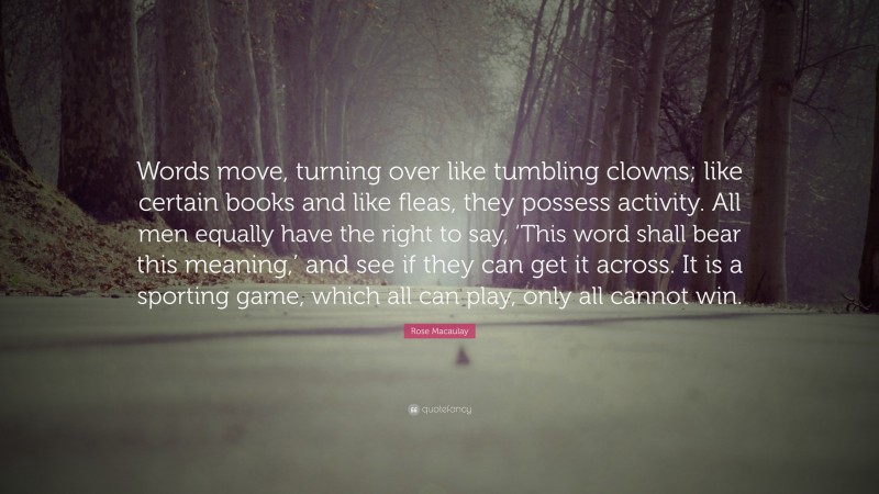 Rose Macaulay Quote: “Words move, turning over like tumbling clowns; like certain books and like fleas, they possess activity. All men equally have the right to say, ‘This word shall bear this meaning,’ and see if they can get it across. It is a sporting game, which all can play, only all cannot win.”