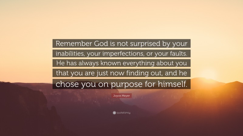 Joyce Meyer Quote: “Remember God is not surprised by your inabilities, your imperfections, or your faults. He has always known everything about you that you are just now finding out, and he chose you on purpose for himself.”