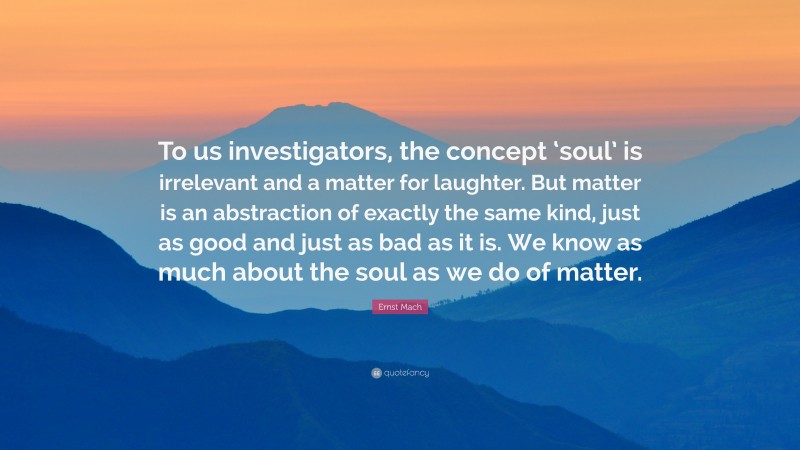 Ernst Mach Quote: “To us investigators, the concept ‘soul’ is irrelevant and a matter for laughter. But matter is an abstraction of exactly the same kind, just as good and just as bad as it is. We know as much about the soul as we do of matter.”