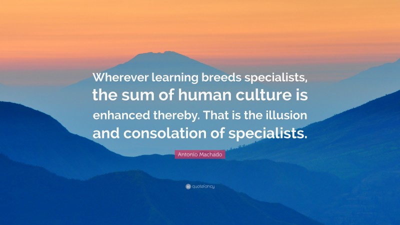 Antonio Machado Quote: “Wherever learning breeds specialists, the sum of human culture is enhanced thereby. That is the illusion and consolation of specialists.”