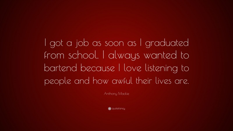 Anthony Mackie Quote: “I got a job as soon as I graduated from school. I always wanted to bartend because I love listening to people and how awful their lives are.”