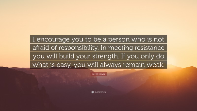 Joyce Meyer Quote: “I encourage you to be a person who is not afraid of responsibility. In meeting resistance you will build your strength. If you only do what is easy, you will always remain weak.”