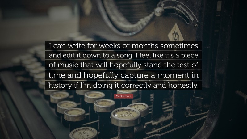 Macklemore Quote: “I can write for weeks or months sometimes and edit it down to a song. I feel like it’s a piece of music that will hopefully stand the test of time and hopefully capture a moment in history if I’m doing it correctly and honestly.”