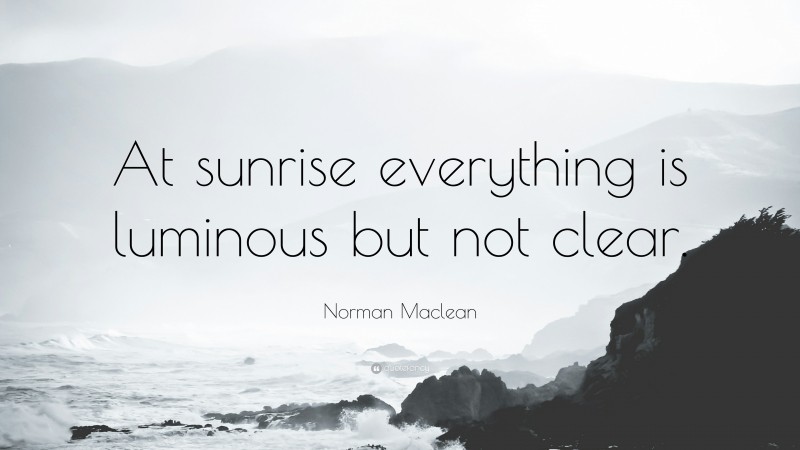 Norman Maclean Quote: “At sunrise everything is luminous but not clear.”