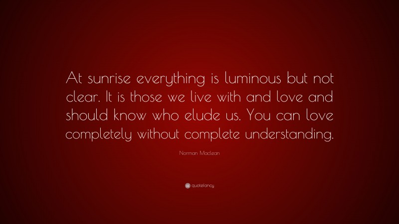 Norman Maclean Quote: “At sunrise everything is luminous but not clear. It is those we live with and love and should know who elude us. You can love completely without complete understanding.”