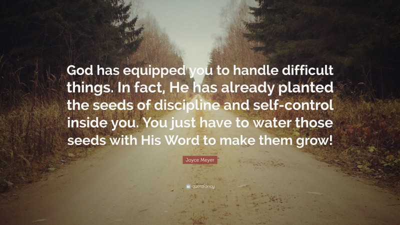 Joyce Meyer Quote: “God has equipped you to handle difficult things. In fact, He has already planted the seeds of discipline and self-control inside you. You just have to water those seeds with His Word to make them grow!”