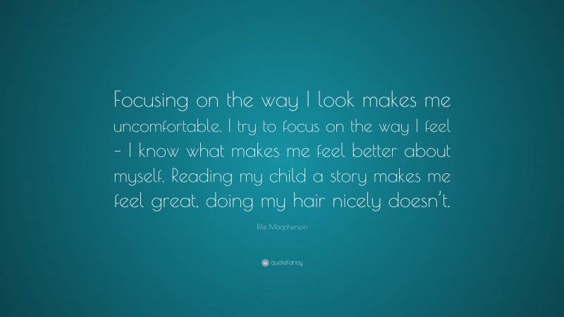 Elle Macpherson Quote: “Focusing on the way I look makes me uncomfortable. I try to focus on the way I feel – I know what makes me feel better about myself. Reading my child a story makes me feel great, doing my hair nicely doesn’t.”