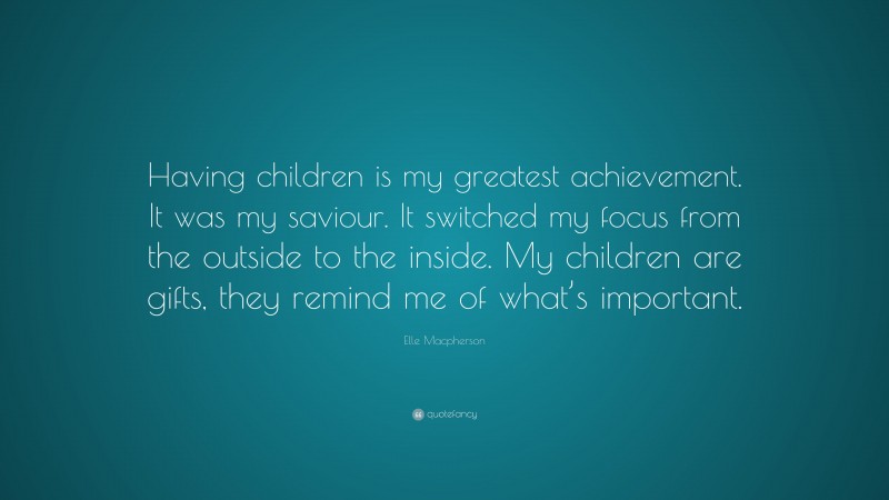Elle Macpherson Quote: “Having children is my greatest achievement. It was my saviour. It switched my focus from the outside to the inside. My children are gifts, they remind me of what’s important.”