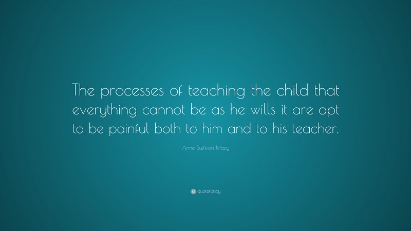 Anne Sullivan Macy Quote: “The processes of teaching the child that everything cannot be as he wills it are apt to be painful both to him and to his teacher.”