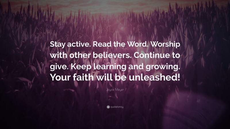 Joyce Meyer Quote: “Stay active. Read the Word. Worship with other believers. Continue to give. Keep learning and growing. Your faith will be unleashed!”