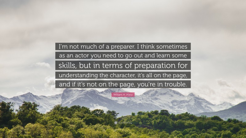 William H. Macy Quote: “I’m not much of a preparer. I think sometimes as an actor you need to go out and learn some skills, but in terms of preparation for understanding the character, it’s all on the page, and if it’s not on the page, you’re in trouble.”