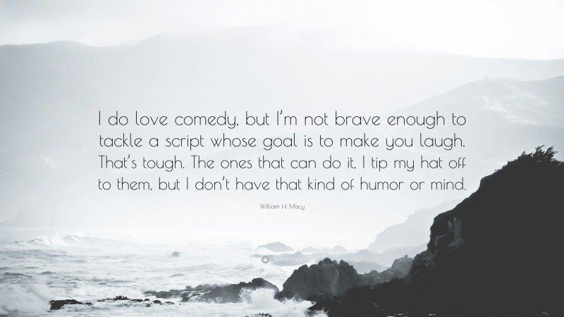 William H. Macy Quote: “I do love comedy, but I’m not brave enough to tackle a script whose goal is to make you laugh. That’s tough. The ones that can do it, I tip my hat off to them, but I don’t have that kind of humor or mind.”