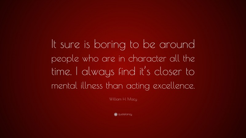 William H. Macy Quote: “It sure is boring to be around people who are in character all the time. I always find it’s closer to mental illness than acting excellence.”