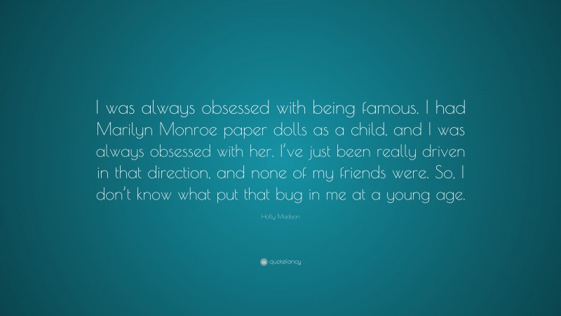 Holly Madison Quote: “I was always obsessed with being famous. I had Marilyn Monroe paper dolls as a child, and I was always obsessed with her. I’ve just been really driven in that direction, and none of my friends were. So, I don’t know what put that bug in me at a young age.”
