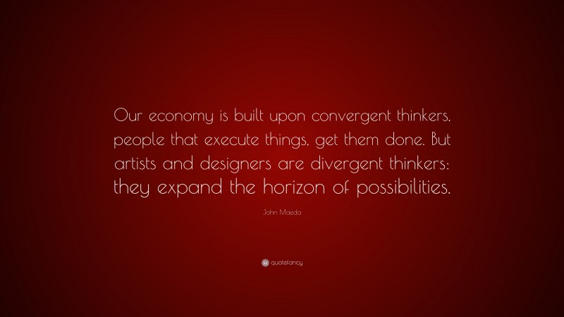 John Maeda Quote: “Our economy is built upon convergent thinkers, people that execute things, get them done. But artists and designers are divergent thinkers: they expand the horizon of possibilities.”